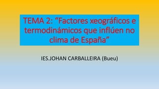 TEMA 2: “Factores xeográficos e 
termodinámicos que inflúen no 
clima de España” 
IES.JOHAN CARBALLEIRA (Bueu) 
 
