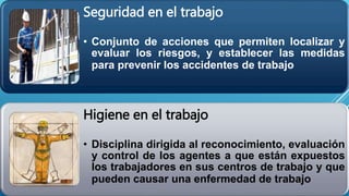 Seguridad en el trabajo
• Conjunto de acciones que permiten localizar y
evaluar los riesgos, y establecer las medidas
para prevenir los accidentes de trabajo
Higiene en el trabajo
• Disciplina dirigida al reconocimiento, evaluación
y control de los agentes a que están expuestos
los trabajadores en sus centros de trabajo y que
pueden causar una enfermedad de trabajo
 