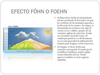 EFECTO FÖHN O FOEHN Se llama efecto foehn al calentamiento del aire producido al descender éste por las vertientes de las montañas opuestas a la dirección de los vientos. En origen, se denominaba así en Suiza a este tipo de vientos secos y cálidos, propios de las vertientes alpinas de sotavento. Foehn era el nombre local del viento. El estudio por primera vez del fenómeno en esa zona generalizó la utilización del término para designar a todo el proceso. En España, el efecto foehn más conocido corresponde al creado por la Cordillera Cantábrica cuando soplan vientos húmedos del sur. Puede aparecer también en otras regiones españolas.  