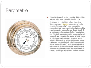 Barometro Evangelista Torricelli, en 1643, pero fue el fisico Edme Mariotte quien le dio el nombre actual en 1676. Resulta que en 1641 el fisico italiano Evangelista Torricelli ayudaba a  Galileo , cuando este ya estaba ciego, en Florencia, italia. Y como buen espíritu emprendedor que era el gran científico Galileo, andaba experimentando , intentando crear el vacío tirando de un pistón encerrado en un un cilindro. Pero solo hasta 1643 Torricelli se empeñó en saber la razón por la cual la naturaleza se empecina a la creación del vacío. Llenó un tubo de vidrio (Florencia era una potencia de la industria del vidrio) con mercurio (que en ese tiempo era llamado azogue) y luego lo colocó en un plato. El mercurio comenzó a caer y luego se detuvo. Torricelli observó que el mercurio no caía más por efecto de la presión de la atmósfera. El mercurio subía o bajaba en el tubo a medida que la presión del aire subía o bajaba. 