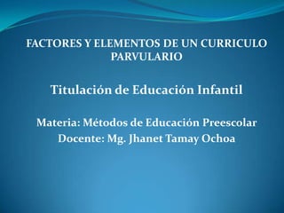 FACTORES Y ELEMENTOS DE UN CURRICULO
PARVULARIO
Titulación de Educación Infantil
Materia: Métodos de Educación Preescolar
Docente: Mg. Jhanet Tamay Ochoa
 