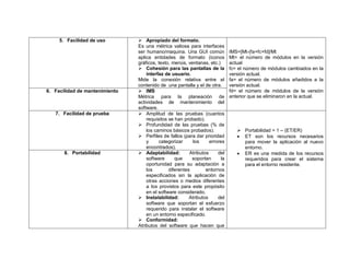 5. Facilidad de uso         Apropiado del formato.
                                Es una métrica valiosa para interfaces
                                ser humano/maquina. Una GUI común             IMS=[Mt-(fa+fc+fd]/Mt
                                aplica entidades de formato (iconos           Mt= el número de módulos en la versión
                                gráficos, texto, menús, ventanas, etc.)       actual
                                 Cohesión para las pantallas de la           fc= el número de módulos cambiados en la
                                    interfaz de usuario.                      versión actual.
                                Mide la conexión relativa entre el            fa= el número de módulos añadidos a la
                                contenido de una pantalla y el de otra.       versión actual.
6. Facilidad de mantenimiento    IMS                                         fd= el número de módulos de la versión
                                Métrica para la planeación de                 anterior que se eliminaron en la actual.
                                actividades de mantenimiento del
                                software.
   7. Facilidad de prueba        Amplitud de las pruebas (cuantos
                                    requisitos se han probado).
                                 Profundidad de las pruebas (% de
                                    los caminos básicos probados).                Portabilidad = 1 – (ET/ER)
                                 Perfiles de fallos (para dar prioridad          ET son los recursos necesarios
                                    y      categorizar     los     errores         para mover la aplicación al nuevo
                                    encontrados).                                  entorno.
       8. Portabilidad           Adaptabilidad:         Atributos     del        ER es una medida de los recursos
                                    software      que     soportan       la        requeridos para crear el sistema
                                    oportunidad para su adaptación a               para el entorno residente.
                                    los        diferentes        entornos
                                    especificados sin la aplicación de
                                    otras acciones o medios diferentes
                                    a los provistos para este propósito
                                    en el software considerado.
                                 Instalabilidad:        Atributos     del
                                    software que soportan el esfuerzo
                                    requerido para instalar el software
                                    en un entorno especificado.
                                 Conformidad:
                                Atributos del software que hacen que
 