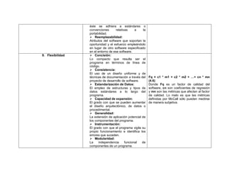 éste se adhiera a estándares o
                  convenciones       relativas     a    la
                  portabilidad.
                   Reemplazabilidad:
                  Atributos del software que soportan la
                  oportunidad y el esfuerzo empleándolo
                  en lugar de otro software especificado
                  en el entorno de ese software.
9. Flexibilidad    Concisión:
                  Lo compacto que resulta ser el
                  programa en términos de línea de
                  código.
                   Consistencia:
                  El uso de un diseño uniforme y de
                  técnicas de documentación a través del     Fq = c1 * m1 + c2 * m2 + …+ cn * mn
                  proyecto de desarrollo de software.        (4.6)
                   Estandarización de Datos:                Donde Fq es un factor de calidad del
                  El empleo de estructuras y tipos de        software, cn son coeficientes de regresión
                  datos estándares a lo largo del            y mn son las métricas que afectan al factor
                  programa.                                  de calidad. Lo malo es que las métricas
                   Capacidad de expansión:                  definidas por McCall sólo pueden medirse
                  El grado con que se pueden aumentar        de manera subjetiva.
                  el diseño arquitectónico, de datos o
                  procedimental.
                   Generalidad:
                  La extensión de aplicación potencial de
                  los componentes del programa.
                   Instrumentación:
                  El grado con que el programa vigila su
                  propio funcionamiento e identifica los
                  errores que suceden.
                   Modularidad:
                  La     independencia      funcional  de
                  componentes de un programa.
 