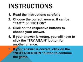 INSTRUCTIONS
1. Read the instructions carefully
2. Choose the correct answer, it can be
“FACT” or “FICTION”
3. Click on the respective buttons to
choose your answer.
4. If your answer is wrong, you will have to
click the “TRY AGAIN” button for
another chance.
5. If your answer is correct, click on the
“NEXT QUESTION “button to continue
the game.
 
