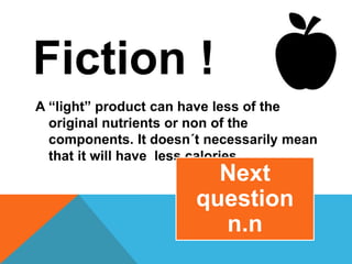 Fiction !
A “light” product can have less of the
original nutrients or non of the
components. It doesn´t necessarily mean
that it will have less calories.
Next
question
n.n
 