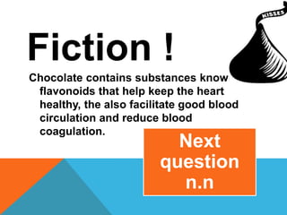 Fiction !
Chocolate contains substances known as
flavonoids that help keep the heart
healthy, the also facilitate good blood
circulation and reduce blood
coagulation.
Next
question
n.n
 