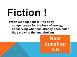 Fiction !
When we skip a meal , the body
compensates for the loss of energy,
conserving what has already been eaten,
thus slowing the metabolism.
Next
question
n.n
 