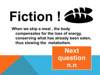 Fiction !
When we skip a meal , the body
compensates for the loss of energy,
conserving what has already been eaten,
thus slowing the metabolism.
Next
question
n.n
 