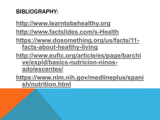BIBLIOGRAPHY:
http://www.learntobehealthy.org
http://www.factslides.com/s-Health
https://www.dosomething.org/us/facts/11-
facts-about-healthy-living
http://www.eufic.org/article/es/page/barchi
ve/expid/basics-nutricion-ninos-
adolescentes/
https://www.nlm.nih.gov/medlineplus/spani
sh/nutrition.html
 