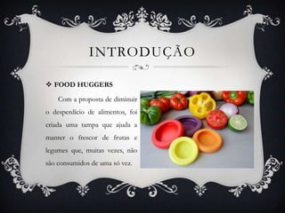  FOOD HUGGERS
Com a proposta de diminuir
o desperdício de alimentos, foi
criada uma tampa que ajuda a
manter o frescor de frutas e
legumes que, muitas vezes, não
são consumidos de uma só vez.
INTRODUÇÃO
 