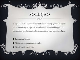 SOLUÇÃO
 Após as frutas e verduras serem lavadas, ele as pegaria e colocaria
em uma embalagem especial, baseada na ideia do food huggers e
associada ao papel manteiga. Essa embalagem seria responsável por:
 Proteger de bichos;
 Manter na temperatura adequada;
 Mantêm as frutas limpas.
 