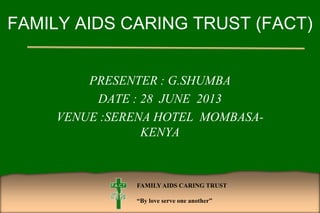 FAMILYAIDS CARING TRUST
“By love serve one another”
FAMILY AIDS CARING TRUST (FACT)
PRESENTER : G.SHUMBA
DATE : 28 JUNE 2013
VENUE :SERENA HOTEL MOMBASA-
KENYA
 