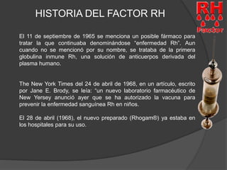 HISTORIA DEL FACTOR RH 
El 11 de septiembre de 1965 se menciona un posible fármaco para 
tratar la que continuaba denominándose “enfermedad Rh”. Aun 
cuando no se mencionó por su nombre, se trataba de la primera 
globulina inmune Rh, una solución de anticuerpos derivada del 
plasma humano. 
The New York Times del 24 de abril de 1968, en un artículo, escrito 
por Jane E. Brody, se leía: “un nuevo laboratorio farmacéutico de 
New Yersey anunció ayer que se ha autorizado la vacuna para 
prevenir la enfermedad sanguínea Rh en niños. 
El 28 de abril (1968), el nuevo preparado (Rhogam®) ya estaba en 
los hospitales para su uso. 
 