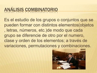 ANÁLISIS COMBINATORIO
Es el estudio de los grupos o conjuntos que se
pueden formar con distintos elementos(objetos
, letras, números, etc.)de modo que cada
grupo se diferencie de otro por el numero,
clase y orden de los elementos; a través de
variaciones, permutaciones y combinaciones.
 