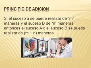 PRINCIPIO DE ADICION
Si el suceso a se puede realizar de “m”
maneras y el suceso B de “n” maneras
entonces el suceso A o el suceso B se puede
realizar de (m + n) maneras.
 