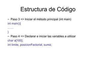 Estructura de Código
– Paso 3 => Iniciar el método principal (int main)
int main(){
……
}
– Paso 4 => Declarar e iniciar las variables a utilizar
char a[100];
int limite, posicionFactorial, suma;

 