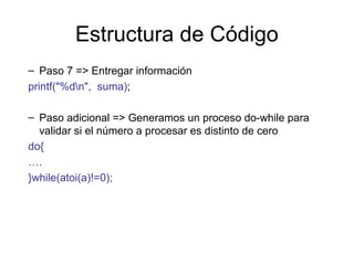 Estructura de Código
– Paso 7 => Entregar información
printf("%dn", suma);
– Paso adicional => Generamos un proceso do-while para
validar si el número a procesar es distinto de cero
do{
….
}while(atoi(a)!=0);

 