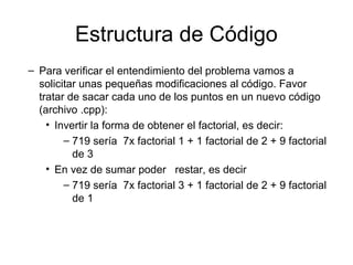 Estructura de Código
– Para verificar el entendimiento del problema vamos a
solicitar unas pequeñas modificaciones al código. Favor
tratar de sacar cada uno de los puntos en un nuevo código
(archivo .cpp):
• Invertir la forma de obtener el factorial, es decir:
– 719 sería 7x factorial 1 + 1 factorial de 2 + 9 factorial
de 3
• En vez de sumar poder restar, es decir
– 719 sería 7x factorial 3 + 1 factorial de 2 + 9 factorial
de 1

 