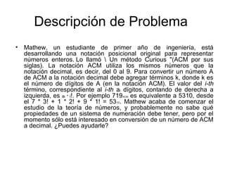 Descripción de Problema
•

Mathew, un estudiante de primer año de ingeniería, está
desarrollando una notación posicional original para representar
números enteros. Lo llamó  Un método Curious "(ACM por sus
siglas). La notación ACM utiliza los mismos números que la
notación decimal, es decir, del 0 al 9. Para convertir un número A
de ACM a la notación decimal debe agregar términos k, donde k es
el número de dígitos de A (en la notación ACM). El valor del i-th
término, correspondiente al i-th ai dígitos, contando de derecha a
izquierda, es ai * i!. Por ejemplo 719 es equivalente a 5310, desde
el 7 * 3! + 1 * 2! + 9 * 1! = 5310. Mathew acaba de comenzar el
estudio de la teoría de números, y probablemente no sabe qué
propiedades de un sistema de numeración debe tener, pero por el
momento sólo está interesado en conversión de un número de ACM
a decimal. ¿Puedes ayudarle?
ACM

 