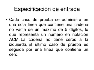 Especificación de entrada
• Cada caso de prueba se administra en
una sola línea que contiene una cadena
no vacía de un máximo de 5 dígitos, lo
que representa un número en notación
ACM. La cadena no tiene ceros a la
izquierda. El último caso de prueba es
seguida por una línea que contiene un
cero.

 