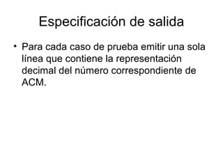 Especificación de salida
• Para cada caso de prueba emitir una sola
línea que contiene la representación
decimal del número correspondiente de
ACM.

 