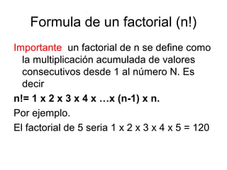 Formula de un factorial (n!)
Importante un factorial de n se define como
la multiplicación acumulada de valores
consecutivos desde 1 al número N. Es
decir
n!= 1 x 2 x 3 x 4 x …x (n-1) x n.
Por ejemplo.
El factorial de 5 seria 1 x 2 x 3 x 4 x 5 = 120

 