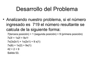Desarrollo del Problema
• Analizando nuestro problema, si el número
ingresado es 719 el número resultante se
calcula de la siguiente forma:
7(tercera posición) + 1 (segunda posición) + 9 (primera posición)
7x3! + 1x2! + 9x1!
7x(3x2x1) + 1x(2x1) + 9 x(1)
7x(6) + 1x(2) + 9x(1)
42 + 2 + 9
Salida 53.

 