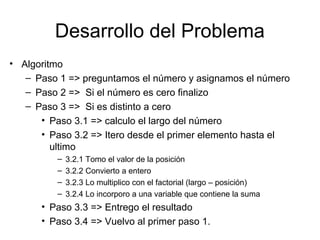 Desarrollo del Problema
• Algoritmo
– Paso 1 => preguntamos el número y asignamos el número
– Paso 2 => Si el número es cero finalizo
– Paso 3 => Si es distinto a cero
• Paso 3.1 => calculo el largo del número
• Paso 3.2 => Itero desde el primer elemento hasta el
ultimo
–
–
–
–

3.2.1 Tomo el valor de la posición
3.2.2 Convierto a entero
3.2.3 Lo multiplico con el factorial (largo – posición)
3.2.4 Lo incorporo a una variable que contiene la suma

• Paso 3.3 => Entrego el resultado
• Paso 3.4 => Vuelvo al primer paso 1.

 