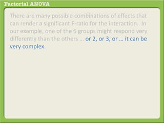 There are many possible combinations of effects that
can render a significant F-ratio for the interaction. In
our example, one of the 6 groups might respond very
differently than the others … or 2, or 3, or … it can be
very complex.
 
