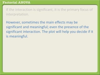 If the interaction is significant, it is the primary focus of
interpretation.
However, sometimes the main effects may be
significant and meaningful; even the presence of the
significant interaction. The plot will help you decide if it
is meaningful.
 