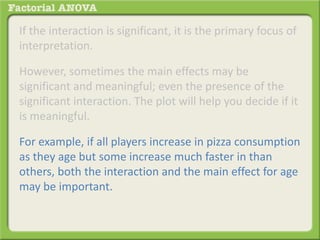 If the interaction is significant, it is the primary focus of
interpretation.
However, sometimes the main effects may be
significant and meaningful; even the presence of the
significant interaction. The plot will help you decide if it
is meaningful.
For example, if all players increase in pizza consumption
as they age but some increase much faster in than
others, both the interaction and the main effect for age
may be important.
 