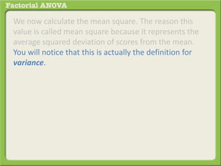 We now calculate the mean square. The reason this
value is called mean square because it represents the
average squared deviation of scores from the mean.
You will notice that this is actually the definition for
variance.
 
