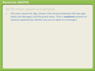 So the mean square is a variance.
• The mean square for Age_Group is the variance between the two ages
(adult and teenager) and the grand mean. (This is explained variance or
variance explained by whether you are an adult or a teenager)
 