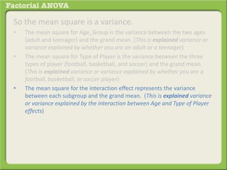 So the mean square is a variance.
• The mean square for Age_Group is the variance between the two ages
(adult and teenager) and the grand mean. (This is explained variance or
variance explained by whether you are an adult or a teenager)
• The mean square for Type of Player is the variance between the three
types of player (football, basketball, and soccer) and the grand mean.
(This is explained variance or variance explained by whether you are a
football, basketball, or soccer player)
• The mean square for the interaction effect represents the variance
between each subgroup and the grand mean. (This is explained variance
or variance explained by the interaction between Age and Type of Player
effects)
 