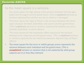 So the mean square is a variance.
• The mean square for Age_Group is the variance between the two ages
(adult and teenager) and the grand mean. (This is explained variance or
variance explained by whether you are an adult or a teenager)
• The mean square for Type of Player is the variance between the three
types of player (football, basketball, and soccer) and the grand mean.
(This is explained variance or variance explained by whether you are a
football, basketball, or soccer player)
• The mean square for the interaction effect represents the variance
between each subgroup and the grand mean. (This is explained variance
or variance explained by the interaction between Age and Type of Player
effects)
• The mean square for the error or within groups scores represents the
variance between each individual and the grand mean. (This is
unexplained variance or variance that is not explained by what group
subjects are in or how they interact)
 