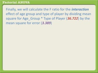 Finally, we will calculate the F ratio for the interaction
effect of age group and type of player by dividing mean
square for Age_Group * Type of Player (36.722) by the
mean square for error (3.389)
 