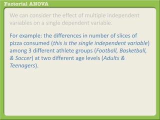 We can consider the effect of multiple independent
variables on a single dependent variable.
For example: the differences in number of slices of
pizza consumed (this is the single independent variable)
among 3 different athlete groups (Football, Basketball,
& Soccer) at two different age levels (Adults &
Teenagers).
 