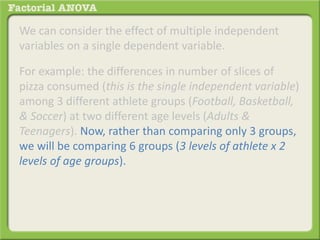 We can consider the effect of multiple independent
variables on a single dependent variable.
For example: the differences in number of slices of
pizza consumed (this is the single independent variable)
among 3 different athlete groups (Football, Basketball,
& Soccer) at two different age levels (Adults &
Teenagers). Now, rather than comparing only 3 groups,
we will be comparing 6 groups (3 levels of athlete x 2
levels of age groups).
 