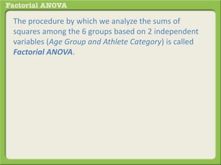 The procedure by which we analyze the sums of
squares among the 6 groups based on 2 independent
variables (Age Group and Athlete Category) is called
Factorial ANOVA.
 