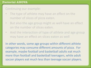 Continuing our example:
• The type of athlete may have an effect on the
number of slices of pizza eaten.
• But also the age group might as well have an effect
on the number of slices eaten.
• And the interaction of type of athlete and age group
may have an effect on slices eaten as well
In other words, some age groups within different athlete
categories may consume different amounts of pizza. For
example, maybe football and basketball adults eat much
more than football and basketball teenagers, while adult
soccer players eat much less than teenage soccer players.
 