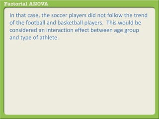 In that case, the soccer players did not follow the trend
of the football and basketball players. This would be
considered an interaction effect between age group
and type of athlete.
 