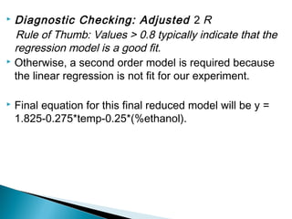  Diagnostic Checking: Adjusted 2 R
  Rule of Thumb: Values > 0.8 typically indicate that the
  regression model is a good fit.
 Otherwise, a second order model is required because

  the linear regression is not fit for our experiment.

   Final equation for this final reduced model will be y =
    1.825-0.275*temp-0.25*(%ethanol).
 