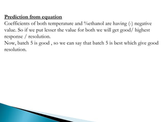 Prediction from equation
Coefficients of both temperature and %ethanol are having (-) negative
value. So if we put lesser the value for both we will get good/ highest
response / resolution.
Now, batch 5 is good , so we can say that batch 5 is best which give good
resolution.
 