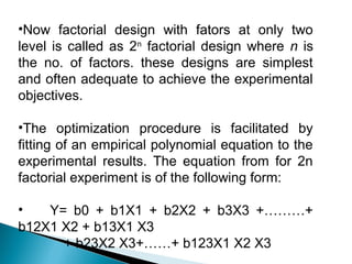 •Now factorial design with fators at only two
level is called as 2n factorial design where n is
the no. of factors. these designs are simplest
and often adequate to achieve the experimental
objectives.

•The optimization procedure is facilitated by
fitting of an empirical polynomial equation to the
experimental results. The equation from for 2n
factorial experiment is of the following form:

•   Y= b0 + b1X1 + b2X2 + b3X3 +………+
b12X1 X2 + b13X1 X3
      + b23X2 X3+……+ b123X1 X2 X3
 