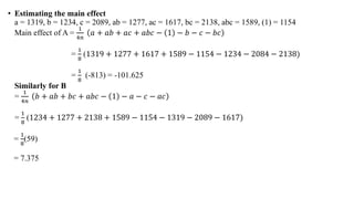 • Estimating the main effect
a = 1319, b = 1234, c = 2089, ab = 1277, ac = 1617, bc = 2138, abc = 1589, (1) = 1154
Main effect of A =
1
4𝑛
𝑎 + 𝑎𝑏 + 𝑎𝑐 + 𝑎𝑏𝑐 − 1 − 𝑏 − 𝑐 − 𝑏𝑐
=
1
8
(1319 + 1277 + 1617 + 1589 − 1154 − 1234 − 2084 − 2138)
=
1
8
(-813) = -101.625
Similarly for B
=
1
4𝑛
𝑏 + 𝑎𝑏 + 𝑏𝑐 + 𝑎𝑏𝑐 − 1 − 𝑎 − 𝑐 − 𝑎𝑐
=
1
8
(1234 + 1277 + 2138 + 1589 − 1154 − 1319 − 2089 − 1617)
=
1
8
(59)
= 7.375
 