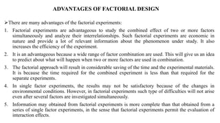 ADVANTAGES OF FACTORIAL DESIGN
There are many advantages of the factorial experiments:
1. Factorial experiments are advantageous to study the combined effect of two or more factors
simultaneously and analyze their interrelationships. Such factorial experiments are economic in
nature and provide a lot of relevant information about the phenomenon under study. It also
increases the efficiency of the experiment.
2. It is an advantageous because a wide range of factor combination are used. This will give us an idea
to predict about what will happen when two or more factors are used in combination.
3. The factorial approach will result in considerable saving of the time and the experimental materials.
It is because the time required for the combined experiment is less than that required for the
separate experiments.
4. In single factor experiments, the results may not be satisfactory because of the changes in
environmental conditions. However, in factorial experiments such type of difficulties will not arise
even after several factors are investigated simultaneously.
5. Information may obtained from factorial experiments is more complete than that obtained from a
series of single factor experiments, in the sense that factorial experiments permit the evaluation of
interaction effects.
 