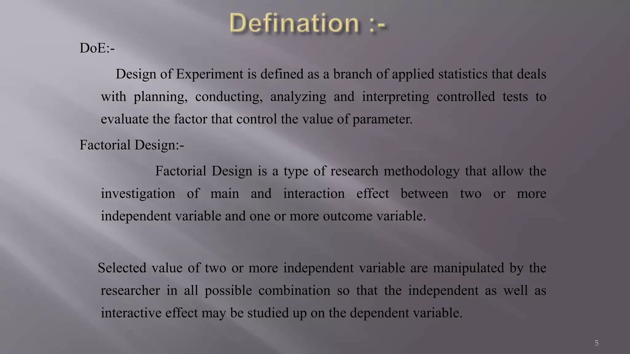 DoE:-
Design of Experiment is defined as a branch of applied statistics that deals
with planning, conducting, analyzing and interpreting controlled tests to
evaluate the factor that control the value of parameter.
Factorial Design:-
Factorial Design is a type of research methodology that allow the
investigation of main and interaction effect between two or more
independent variable and one or more outcome variable.
Selected value of two or more independent variable are manipulated by the
researcher in all possible combination so that the independent as well as
interactive effect may be studied up on the dependent variable.
5
 