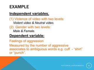 EXAMPLE
Independent variables.
(1) Violence of video with two levels:
Violent video & Neutral video.
(2) Gender with two levels:
Male & Female.
Dependent variable:
Feelings of aggression
Measured by the number of aggressive
associates to ambiguous words e.g. cuff - “shirt”
or “punch”.
F A C T O R I A L E X P E R I M E N T S 4
 