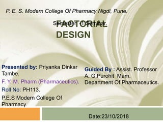 FACTORIAL
DESIGN
Presented by: Priyanka Dinkar
Tambe.
F. Y. M. Pharm (Pharmaceutics).
Roll No: PH113.
P.E.S Modern College Of
Pharmacy
Guided By : Assist. Professor
A. G.Purohit Mam.
Department Of Pharmaceutics.
Date:23/10/2018
P. E. S. Modern College Of Pharmacy Nigdi, Pune.
Semester -1 Seminar.
 