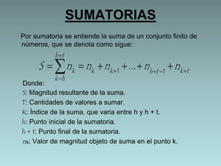 SUMATORIAS 
Por sumatoria se entiende la suma de un conjunto finito de 
números, que se denota como sigue: 
 
k S n n n n n     
   1   1  ... 
k k h t k t 
h t 
k  
h 
Donde: 
S: Magnitud resultante de la suma. 
T: Cantidades de valores a sumar. 
K: Índice de la suma, que varia entre h y h + t. 
h: Punto inicial de la sumatoria. 
h + t: Punto final de la sumatoria. 
nk: Valor de magnitud objeto de suma en el punto k. 
 